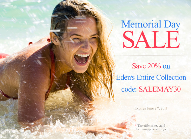 Memorial Day SALE. Save 20% on Eden's Entire Collection with code: SALEMAY30. Offer expires June 2, 2011. The offer is not valid for JimmyJane sex toys.